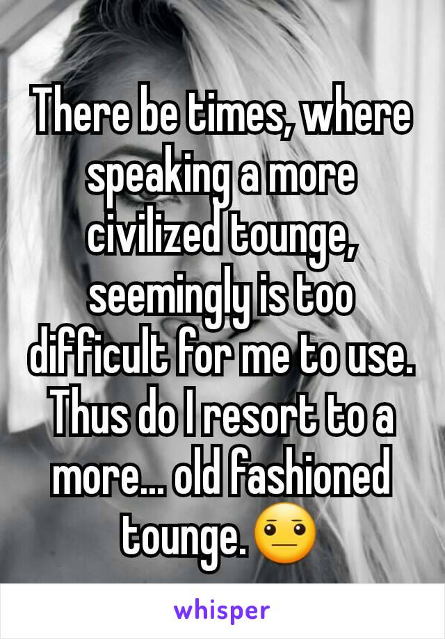 There be times, where speaking a more civilized tounge, seemingly is too difficult for me to use. Thus do I resort to a more... old fashioned tounge.😐