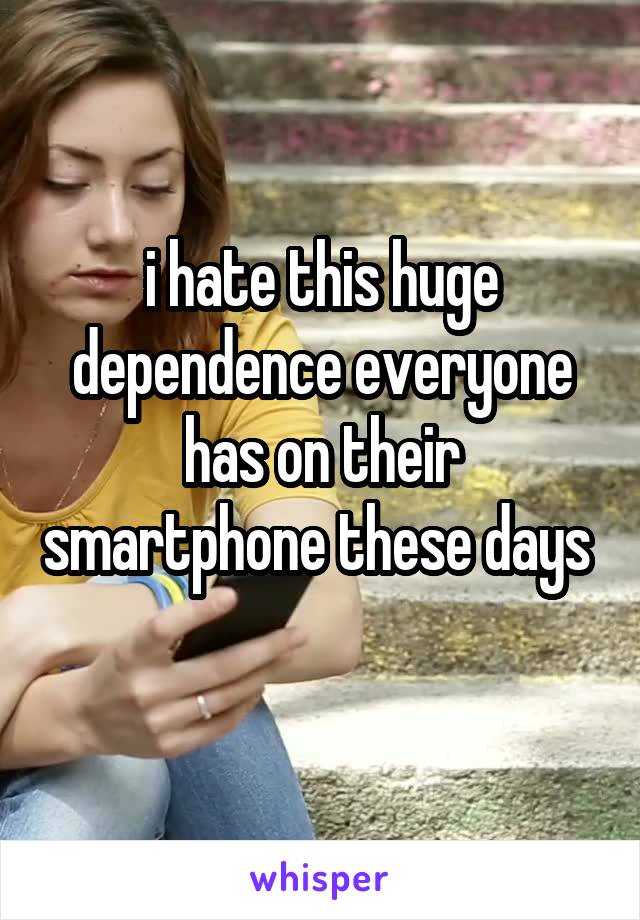 i hate this huge dependence everyone has on their smartphone these days 
