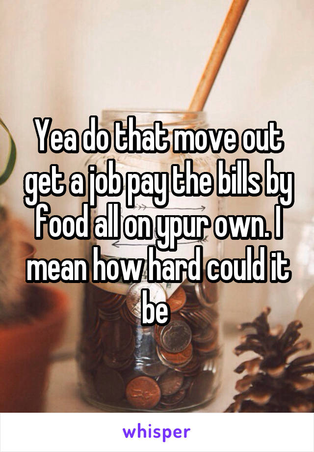 Yea do that move out get a job pay the bills by food all on ypur own. I mean how hard could it be 