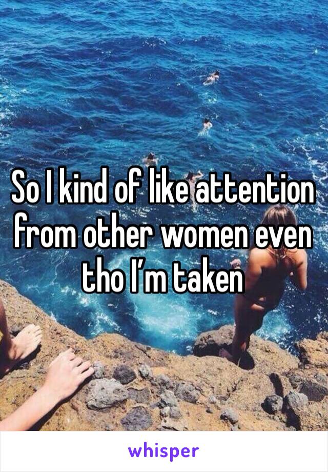 So I kind of like attention from other women even tho I’m taken 