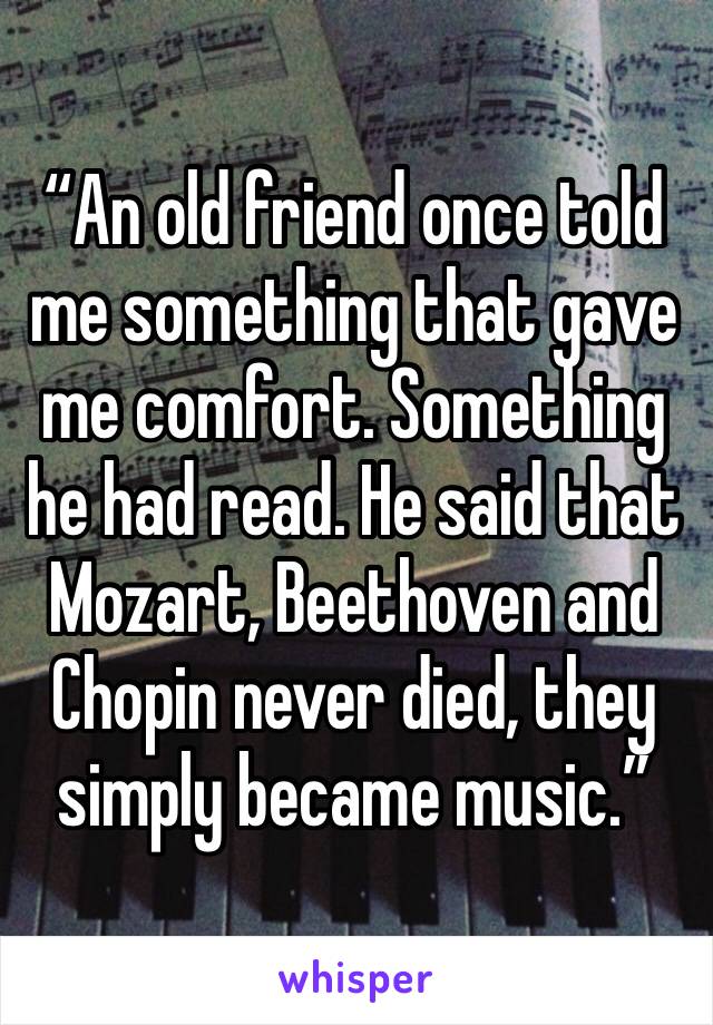 “An old friend once told me something that gave me comfort. Something he had read. He said that Mozart, Beethoven and Chopin never died, they simply became music.”
