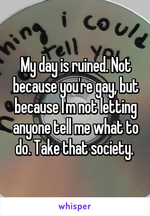 My day is ruined. Not because you're gay, but because I'm not letting anyone tell me what to do. Take that society. 