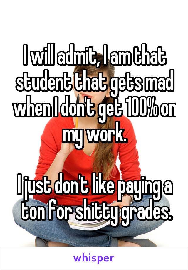 I will admit, I am that student that gets mad when I don't get 100% on my work.

I just don't like paying a  ton for shitty grades.