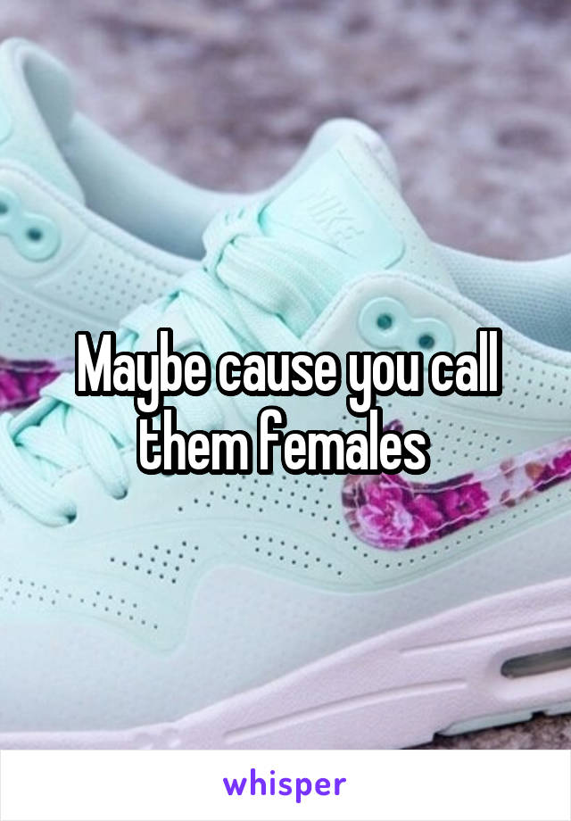 Maybe cause you call them females 