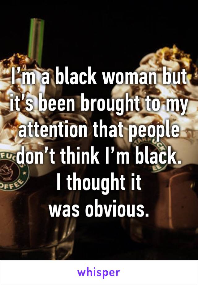 I’m a black woman but it’s been brought to my attention that people don’t think I’m black.
I thought it was obvious.