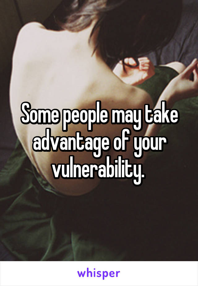Some people may take advantage of your vulnerability. 