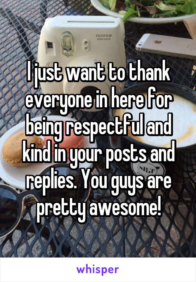 I just want to thank everyone in here for being respectful and kind in your posts and replies. You guys are pretty awesome!