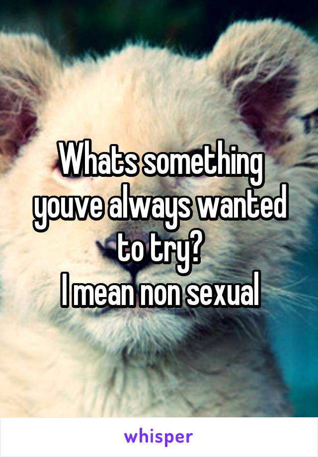 Whats something youve always wanted to try?
I mean non sexual