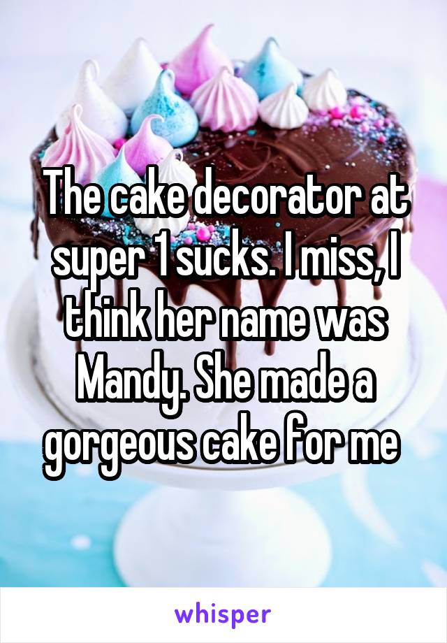 The cake decorator at super 1 sucks. I miss, I think her name was Mandy. She made a gorgeous cake for me 