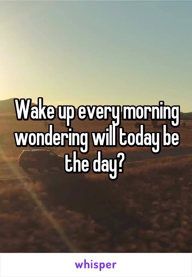 Wake up every morning wondering will today be the day? 
