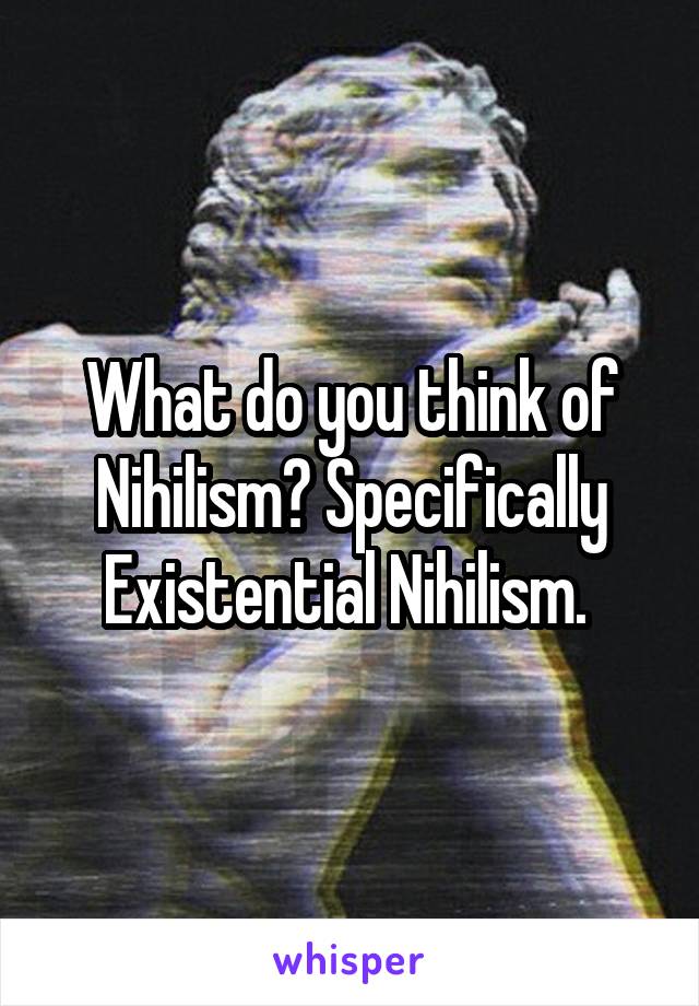 What do you think of Nihilism? Specifically Existential Nihilism. 