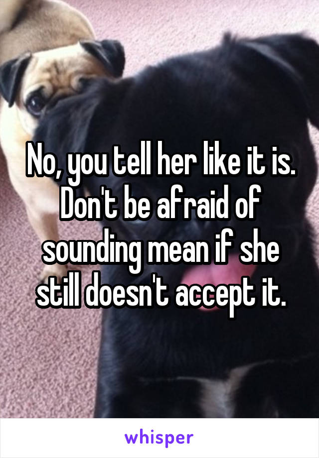 No, you tell her like it is. Don't be afraid of sounding mean if she still doesn't accept it.