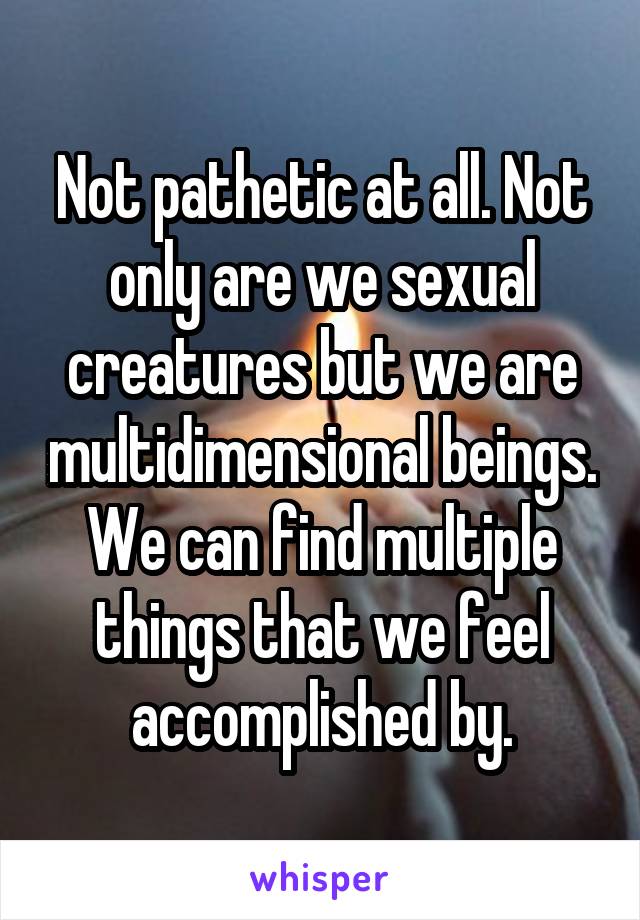 Not pathetic at all. Not only are we sexual creatures but we are multidimensional beings. We can find multiple things that we feel accomplished by.