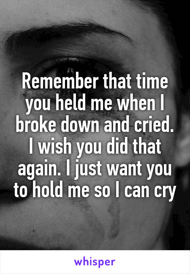 Remember that time you held me when I broke down and cried. I wish you did that again. I just want you to hold me so I can cry