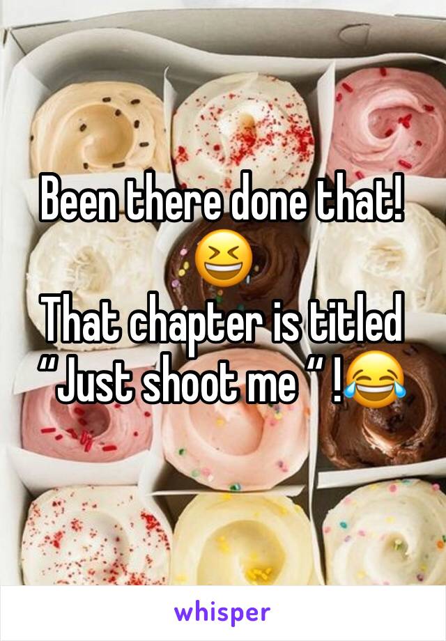 Been there done that! 😆 
That chapter is titled “Just shoot me “ !😂 