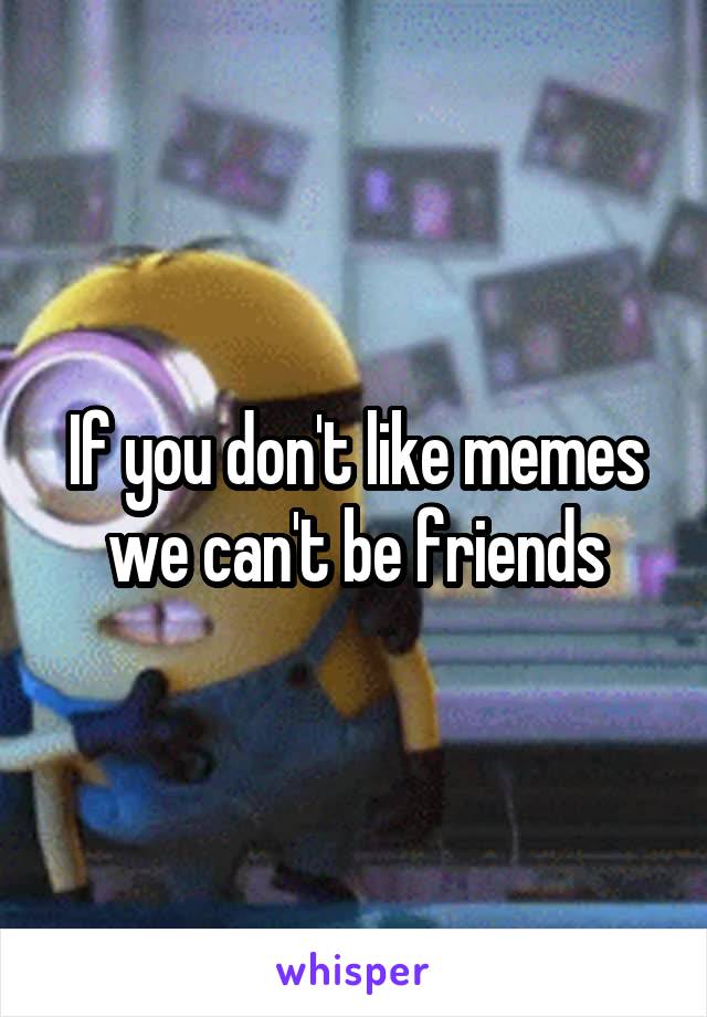 If you don't like memes we can't be friends