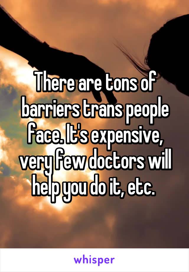 There are tons of barriers trans people face. It's expensive, very few doctors will help you do it, etc. 
