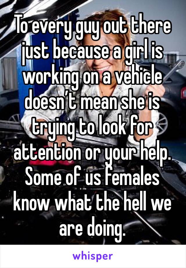 To every guy out there just because a girl is working on a vehicle doesn’t mean she is trying to look for attention or your help. Some of us females know what the hell we are doing. 