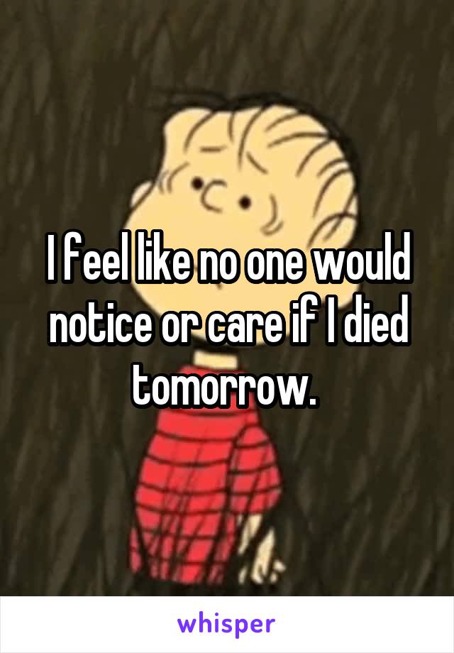 I feel like no one would notice or care if I died tomorrow. 