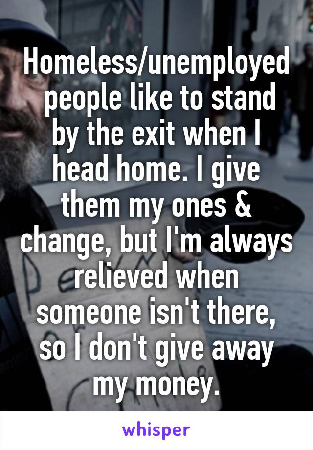 Homeless/unemployed  people like to stand by the exit when I head home. I give them my ones & change, but I'm always relieved when someone isn't there, so I don't give away my money.