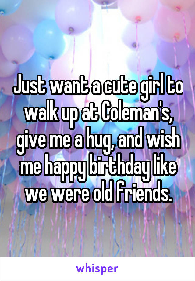 Just want a cute girl to walk up at Coleman's, give me a hug, and wish me happy birthday like we were old friends.