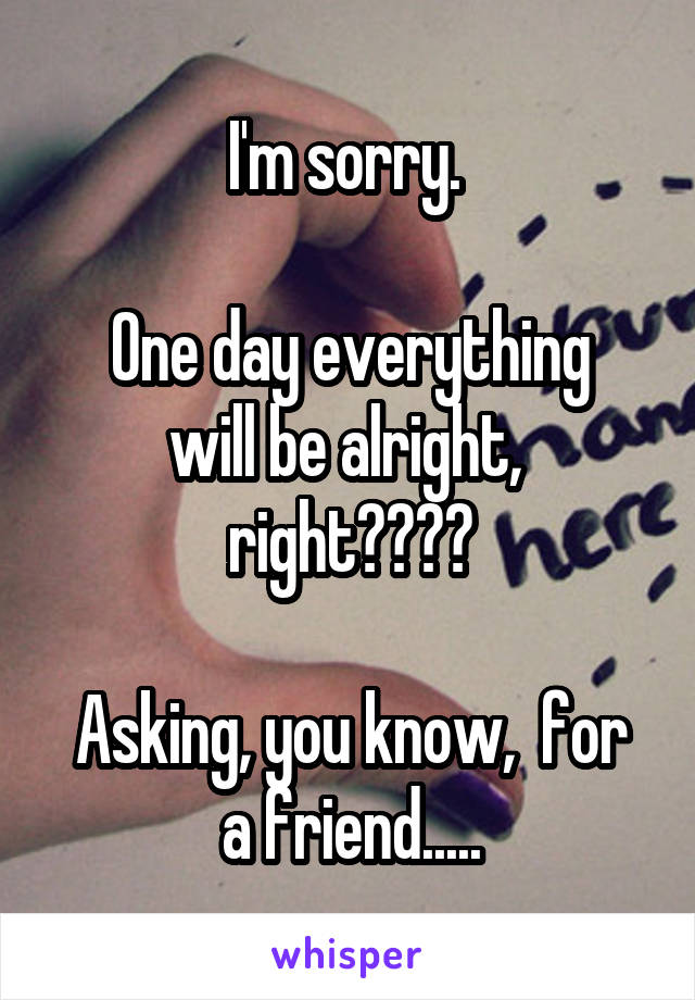 I'm sorry. 

One day everything will be alright,  right????

Asking, you know,  for a friend.....