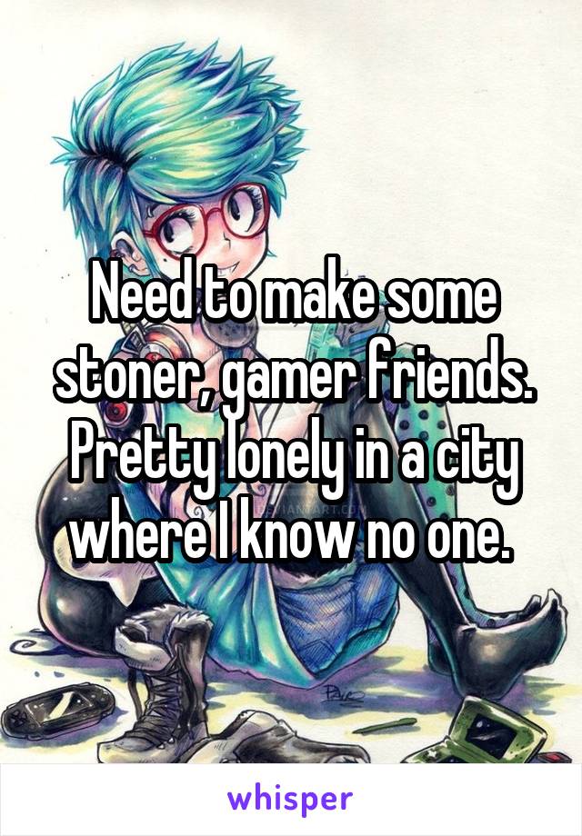 Need to make some stoner, gamer friends. Pretty lonely in a city where I know no one. 