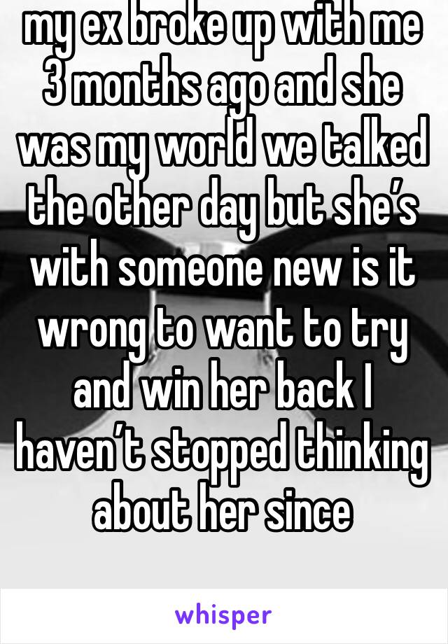 my ex broke up with me 3 months ago and she was my world we talked the other day but she’s with someone new is it wrong to want to try and win her back I haven’t stopped thinking about her since
