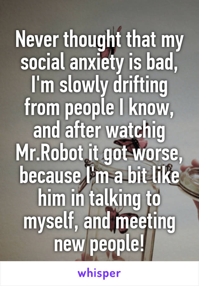 Never thought that my social anxiety is bad, I'm slowly drifting from people I know, and after watchig Mr.Robot it got worse, because I'm a bit like him in talking to myself, and meeting new people!