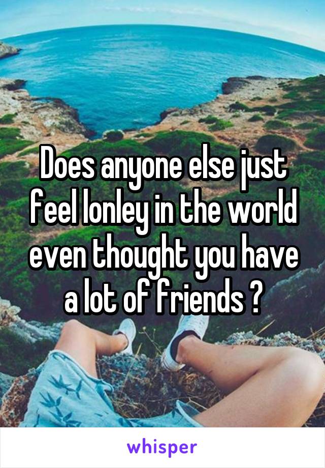 Does anyone else just feel lonley in the world even thought you have a lot of friends ?