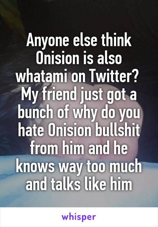 Anyone else think Onision is also whatami on Twitter?  My friend just got a bunch of why do you hate Onision bullshit from him and he knows way too much and talks like him