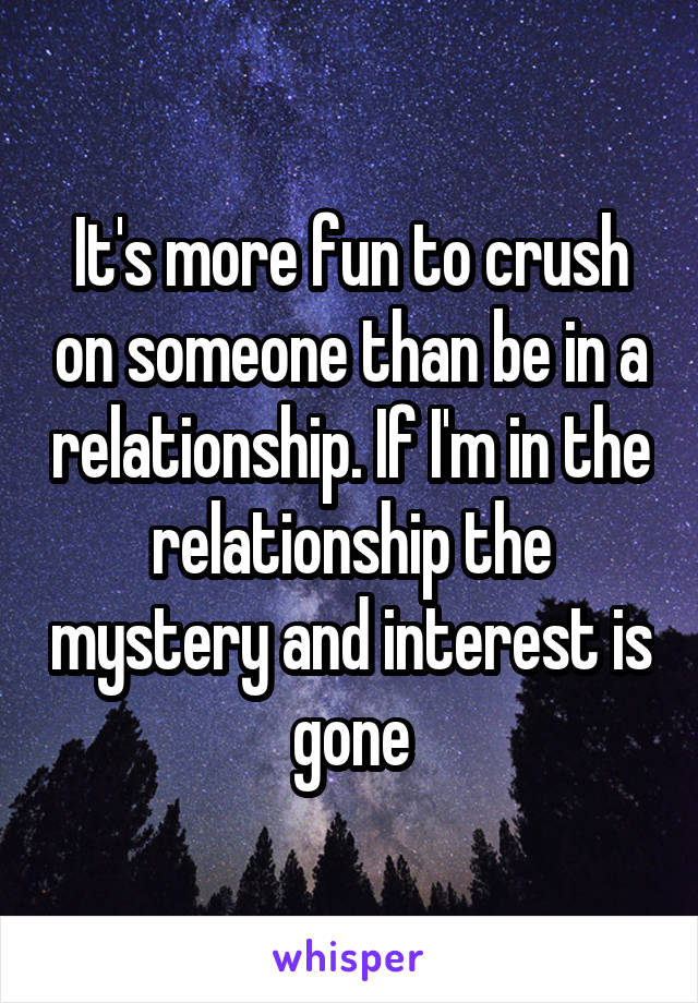 It's more fun to crush on someone than be in a relationship. If I'm in the relationship the mystery and interest is gone