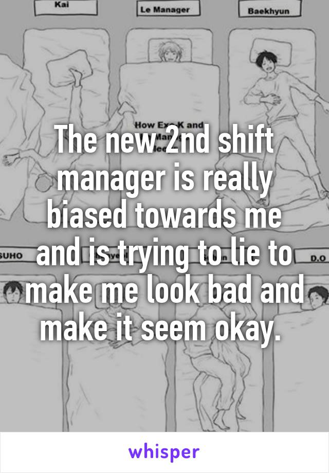 The new 2nd shift manager is really biased towards me and is trying to lie to make me look bad and make it seem okay. 