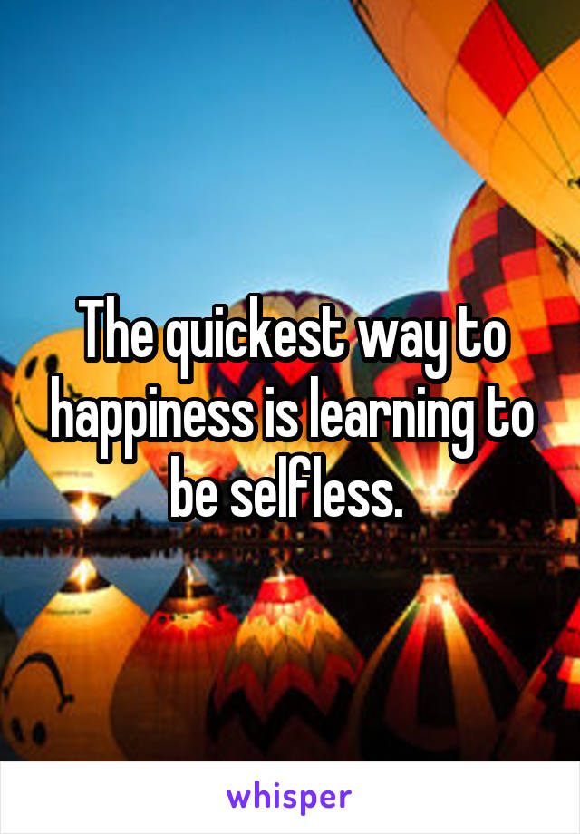 The quickest way to happiness is learning to be selfless. 