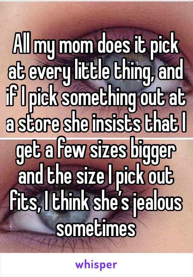 All my mom does it pick at every little thing, and if I pick something out at a store she insists that I get a few sizes bigger and the size I pick out fits, I think she’s jealous sometimes 