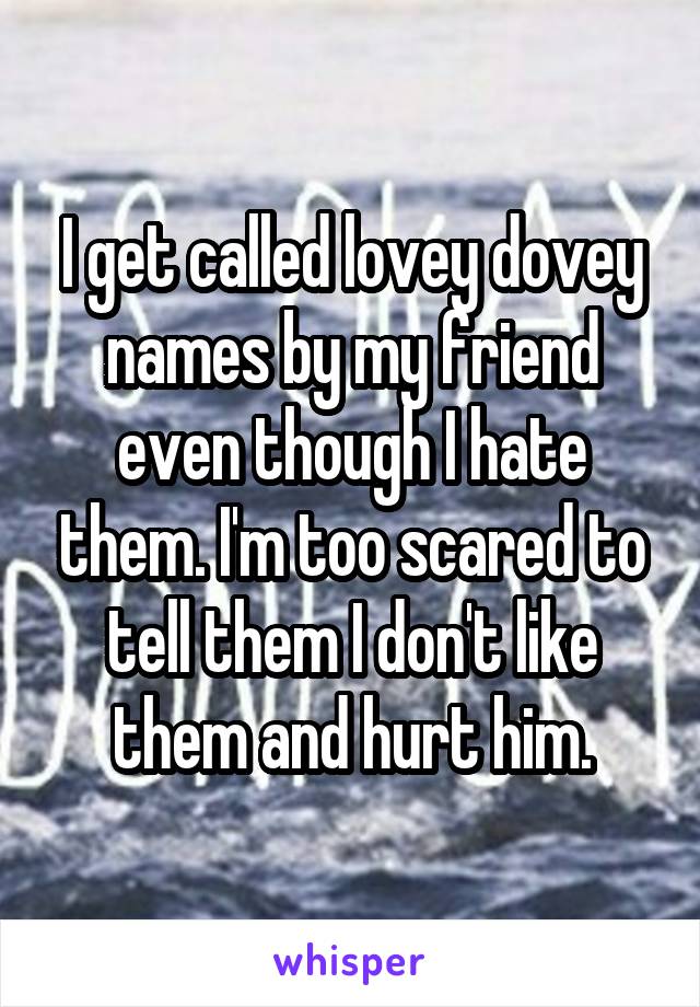 I get called lovey dovey names by my friend even though I hate them. I'm too scared to tell them I don't like them and hurt him.