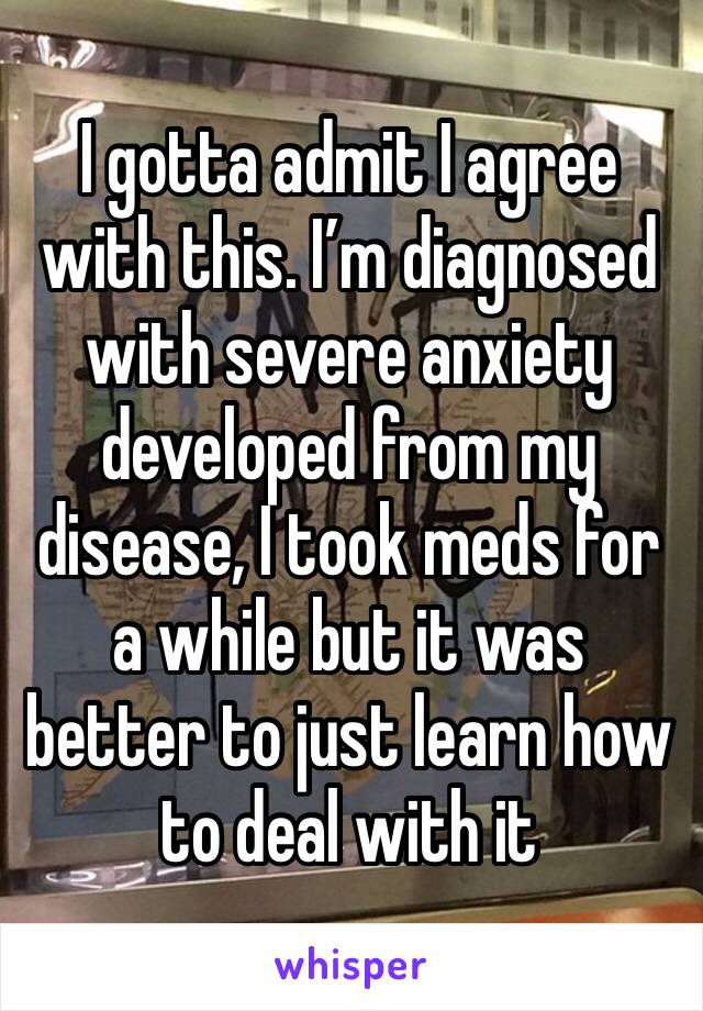 I gotta admit I agree with this. I’m diagnosed with severe anxiety developed from my disease, I took meds for a while but it was better to just learn how to deal with it