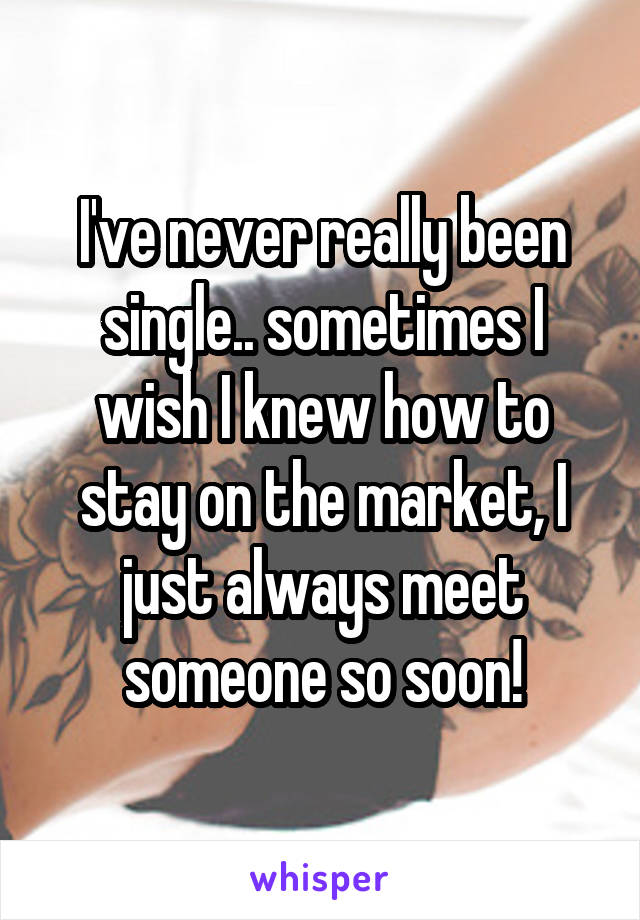 I've never really been single.. sometimes I wish I knew how to stay on the market, I just always meet someone so soon!