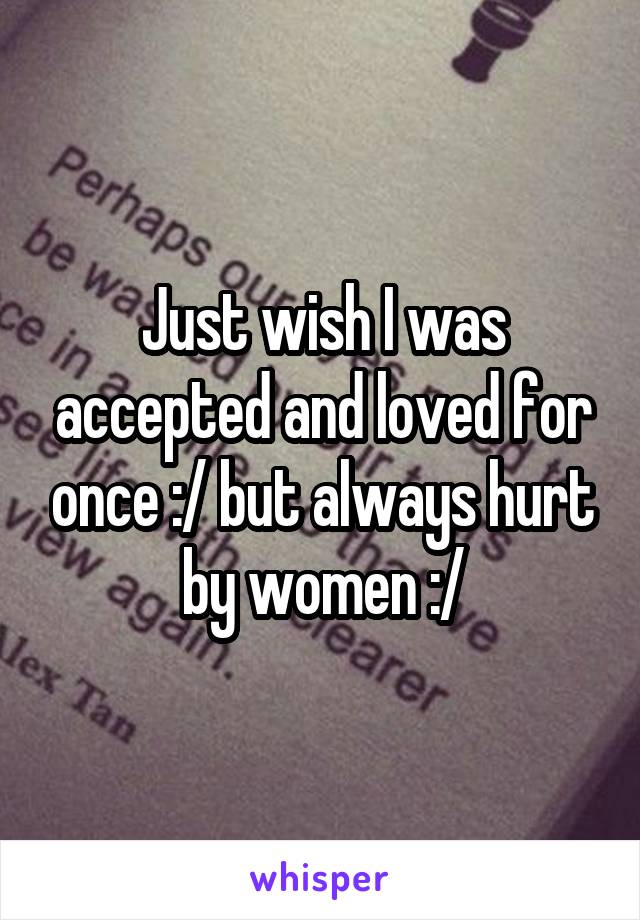 Just wish I was accepted and loved for once :/ but always hurt by women :/