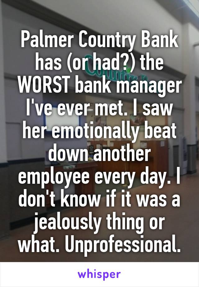 Palmer Country Bank has (or had?) the WORST bank manager I've ever met. I saw her emotionally beat down another employee every day. I don't know if it was a jealously thing or what. Unprofessional.