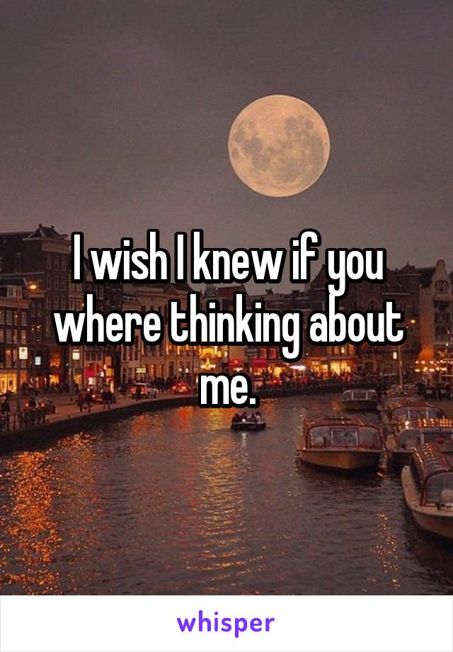 I wish I knew if you where thinking about me.