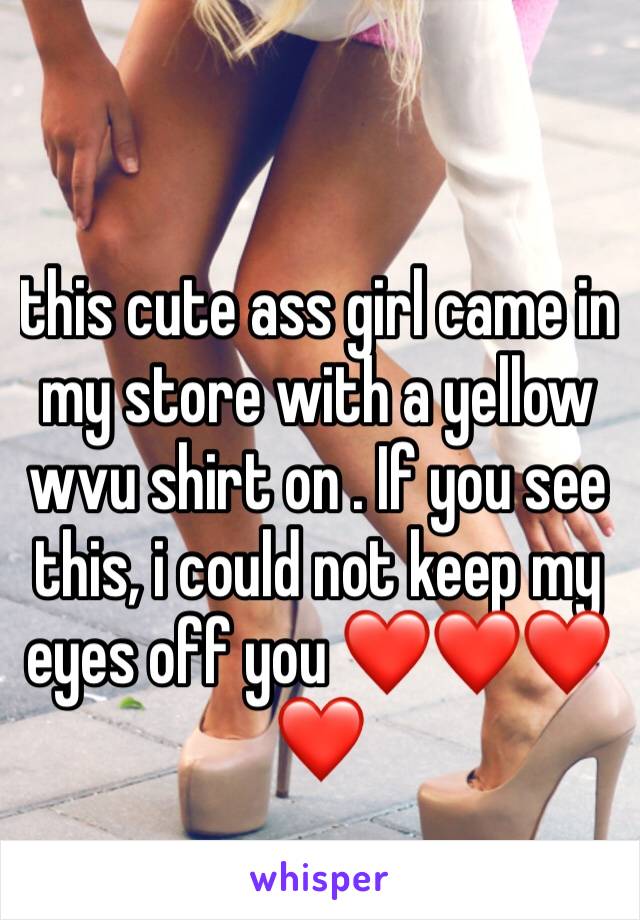 this cute ass girl came in my store with a yellow wvu shirt on . If you see this, i could not keep my eyes off you ❤️❤️❤️❤️