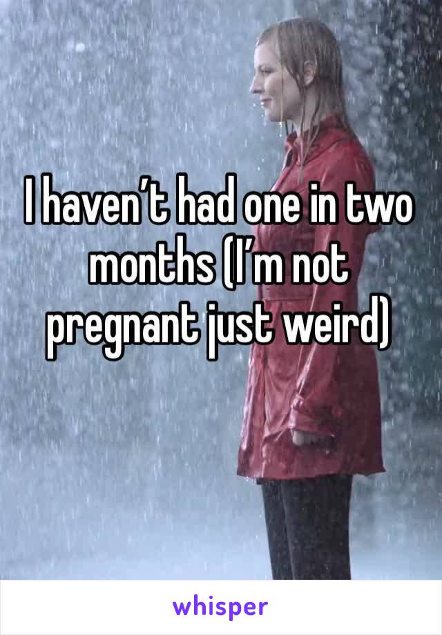 I haven’t had one in two months (I’m not pregnant just weird)