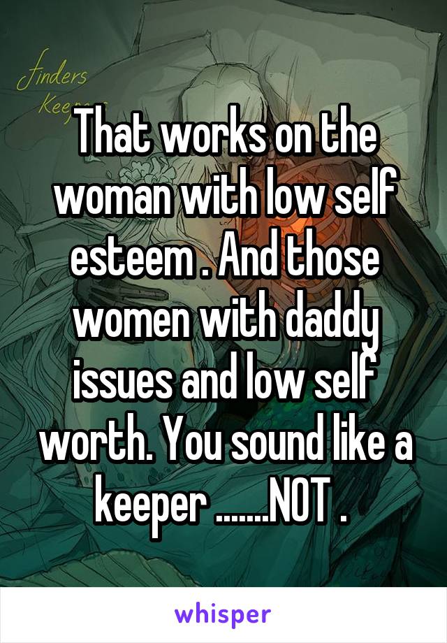 That works on the woman with low self esteem . And those women with daddy issues and low self worth. You sound like a keeper .......NOT . 