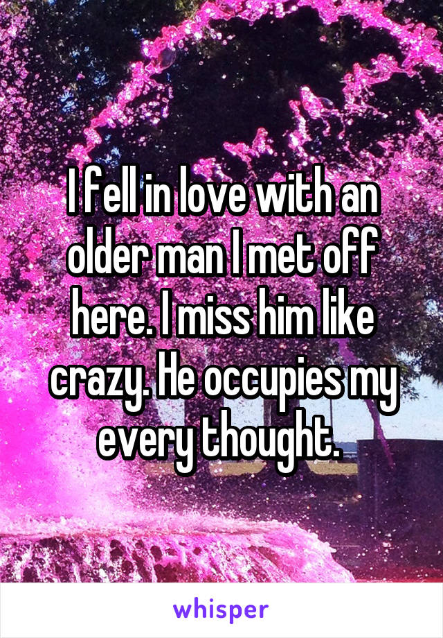 I fell in love with an older man I met off here. I miss him like crazy. He occupies my every thought. 