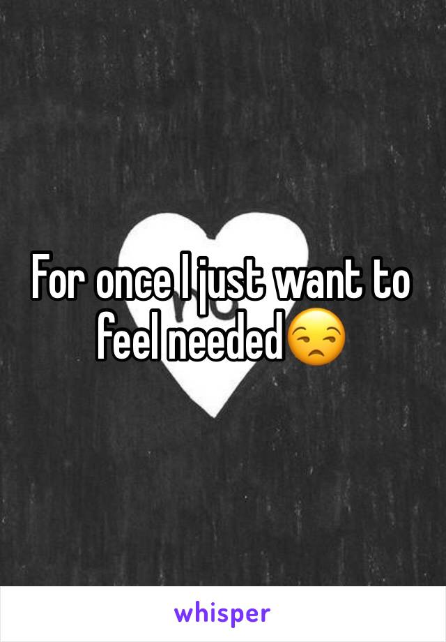 For once I just want to feel needed😒