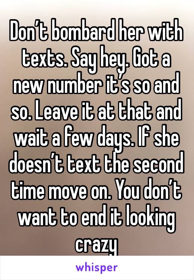 Don’t bombard her with texts. Say hey. Got a new number it’s so and so. Leave it at that and wait a few days. If she doesn’t text the second time move on. You don’t want to end it looking crazy
