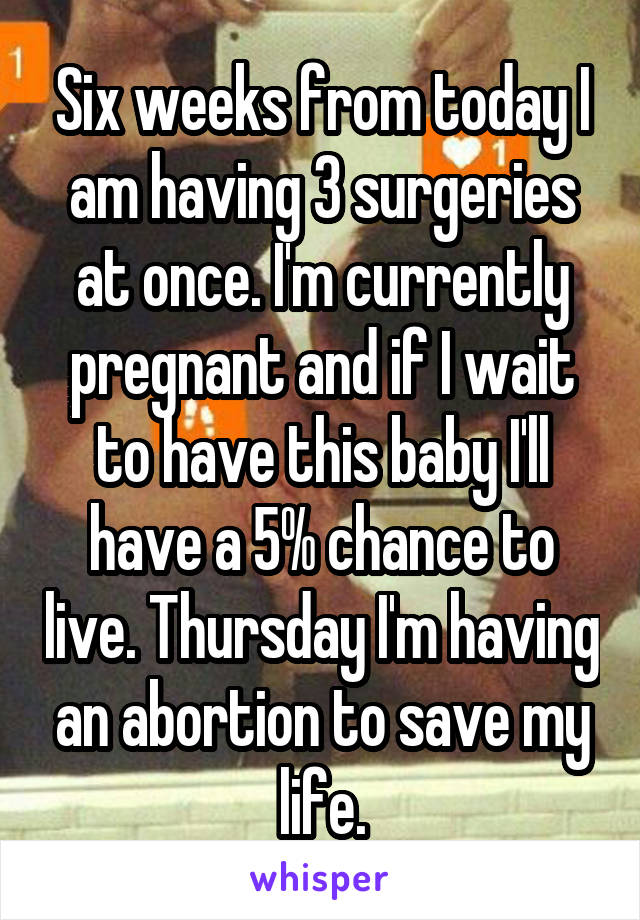 Six weeks from today I am having 3 surgeries at once. I'm currently pregnant and if I wait to have this baby I'll have a 5% chance to live. Thursday I'm having an abortion to save my life.