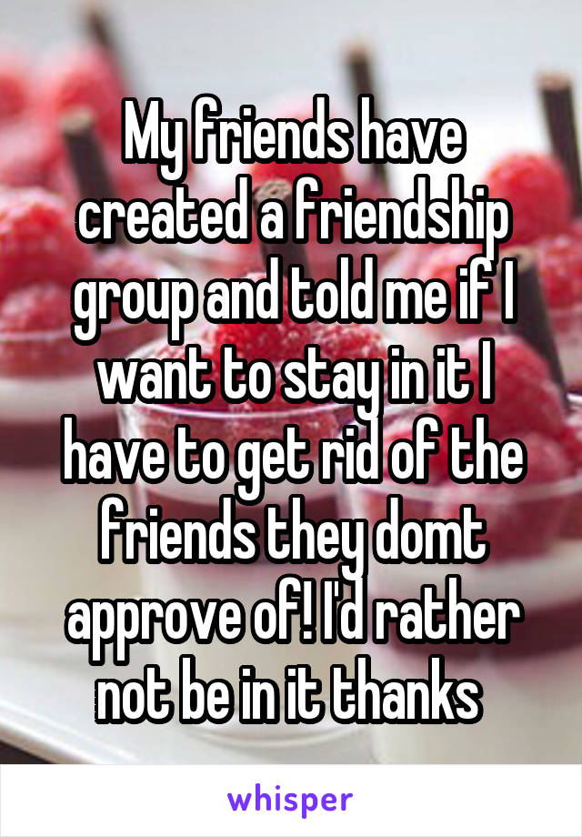 My friends have created a friendship group and told me if I want to stay in it I have to get rid of the friends they domt approve of! I'd rather not be in it thanks 