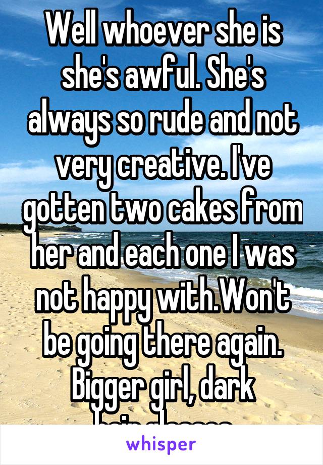 Well whoever she is she's awful. She's always so rude and not very creative. I've gotten two cakes from her and each one I was not happy with.Won't be going there again. Bigger girl, dark hair,glasses